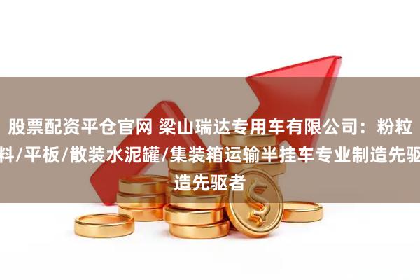 股票配资平仓官网 梁山瑞达专用车有限公司：粉粒物料/平板/散装水泥罐/集装箱运输半挂车专业制造先驱者
