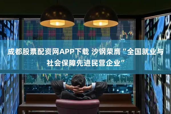 成都股票配资网APP下载 沙钢荣膺“全国就业与社会保障先进民营企业”