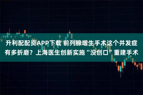 升利配配资APP下载 前列腺增生手术这个并发症有多折磨？上海医生创新实施“没创口”重建手术