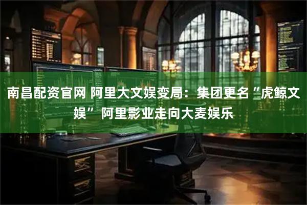 南昌配资官网 阿里大文娱变局：集团更名“虎鲸文娱” 阿里影业走向大麦娱乐