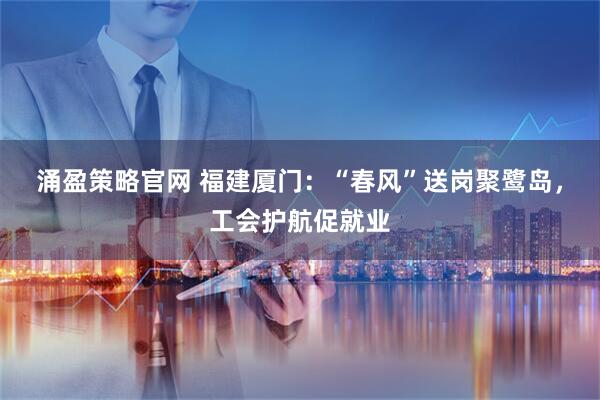 涌盈策略官网 福建厦门：“春风”送岗聚鹭岛，工会护航促就业