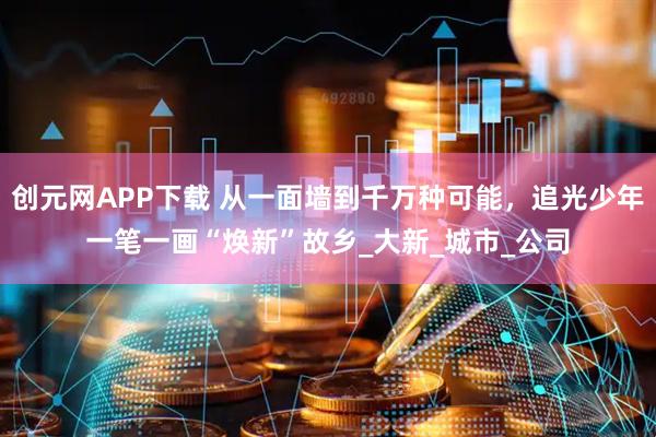 创元网APP下载 从一面墙到千万种可能，追光少年一笔一画“焕新”故乡_大新_城市_公司