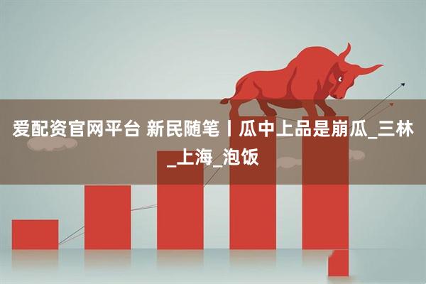 爱配资官网平台 新民随笔丨瓜中上品是崩瓜_三林_上海_泡饭