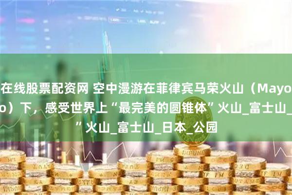 在线股票配资网 空中漫游在菲律宾马荣火山（Mayon Volcano）下，感受世界上“最完美的圆锥体”火山_富士山_日本_公园
