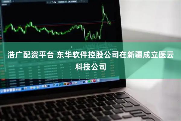 浩广配资平台 东华软件控股公司在新疆成立医云科技公司