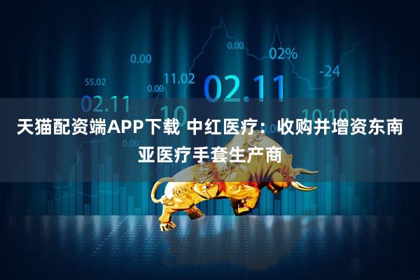 天猫配资端APP下载 中红医疗：收购并增资东南亚医疗手套生产商