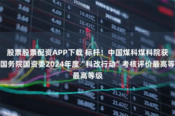 股票股票配资APP下载 标杆！中国煤科煤科院获评国务院国资委2024年度“科改行动”考核评价最高等级