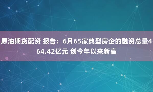 原油期货配资 报告：6月65家典型房企的融资总量464.42亿元 创今年以来新高