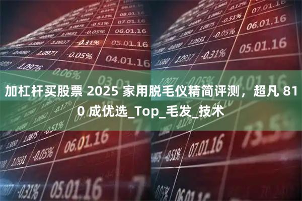 加杠杆买股票 2025 家用脱毛仪精简评测，超凡 810 成优选_Top_毛发_技术