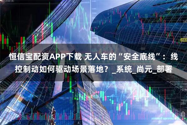 恒信宝配资APP下载 无人车的“安全底线”：线控制动如何驱动场景落地？_系统_尚元_部署