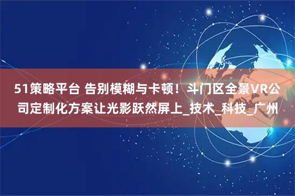 51策略平台 告别模糊与卡顿！斗门区全景VR公司定制化方案让光影跃然屏上_技术_科技_广州