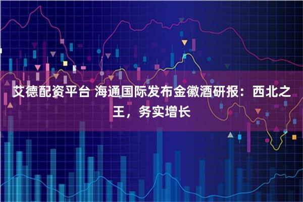 艾德配资平台 海通国际发布金徽酒研报：西北之王，务实增长