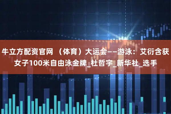 牛立方配资官网 （体育）大运会——游泳：艾衍含获女子100米自由泳金牌_杜哲宇_新华社_选手