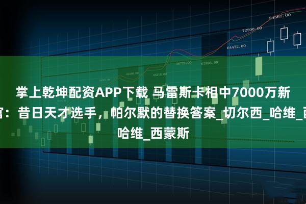 掌上乾坤配资APP下载 马雷斯卡相中7000万新指挥官：昔日天才选手，帕尔默的替换答案_切尔西_哈维_西蒙斯