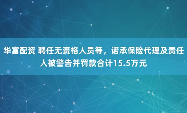 华富配资 聘任无资格人员等，诺承保险代理及责任人被警告并罚款合计15.5万元