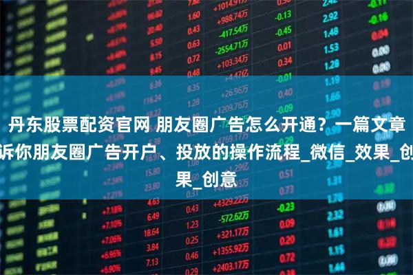 丹东股票配资官网 朋友圈广告怎么开通?一篇文章告诉你朋友圈广告开户、投放的操作流程_微信_效果_创意
