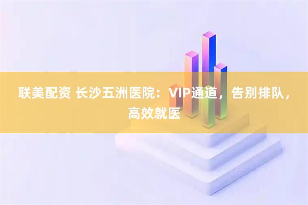 联美配资 长沙五洲医院:VIP通道,告别排队,高效就医