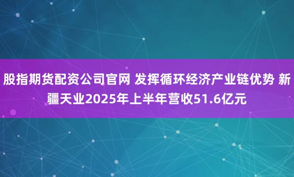 股指期货配资公司官网 发挥循环经济产业链优势 新疆天业2025年上半年营收51.6亿元