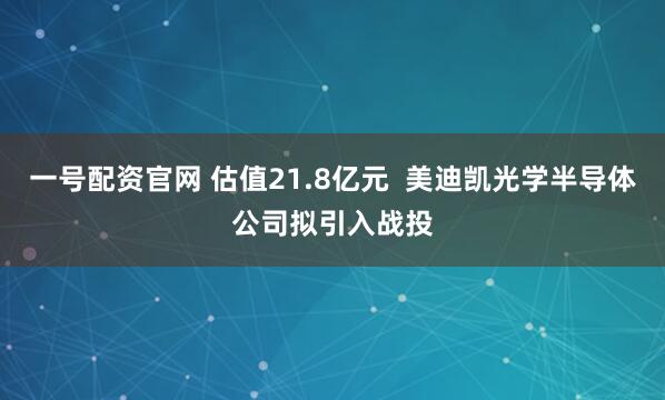 一号配资官网 估值21.8亿元 美迪凯光学半导体公司拟引入战投